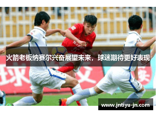 火箭老板纳赛尔兴奋展望未来，球迷期待更好表现