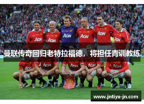 曼联传奇回归老特拉福德，将担任青训教练