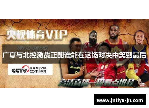广夏与北控激战正酣谁能在这场对决中笑到最后