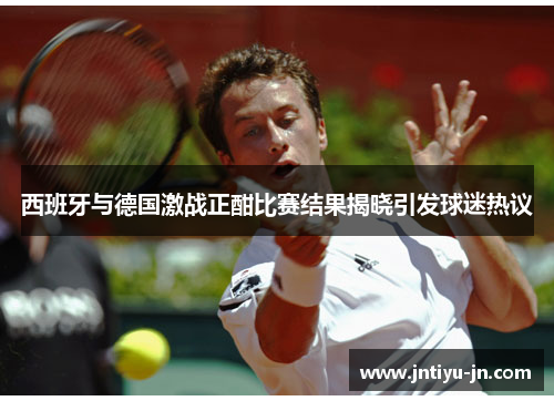 西班牙与德国激战正酣比赛结果揭晓引发球迷热议