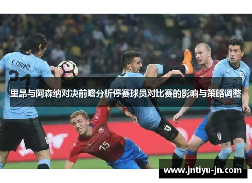 里昂与阿森纳对决前瞻分析停赛球员对比赛的影响与策略调整